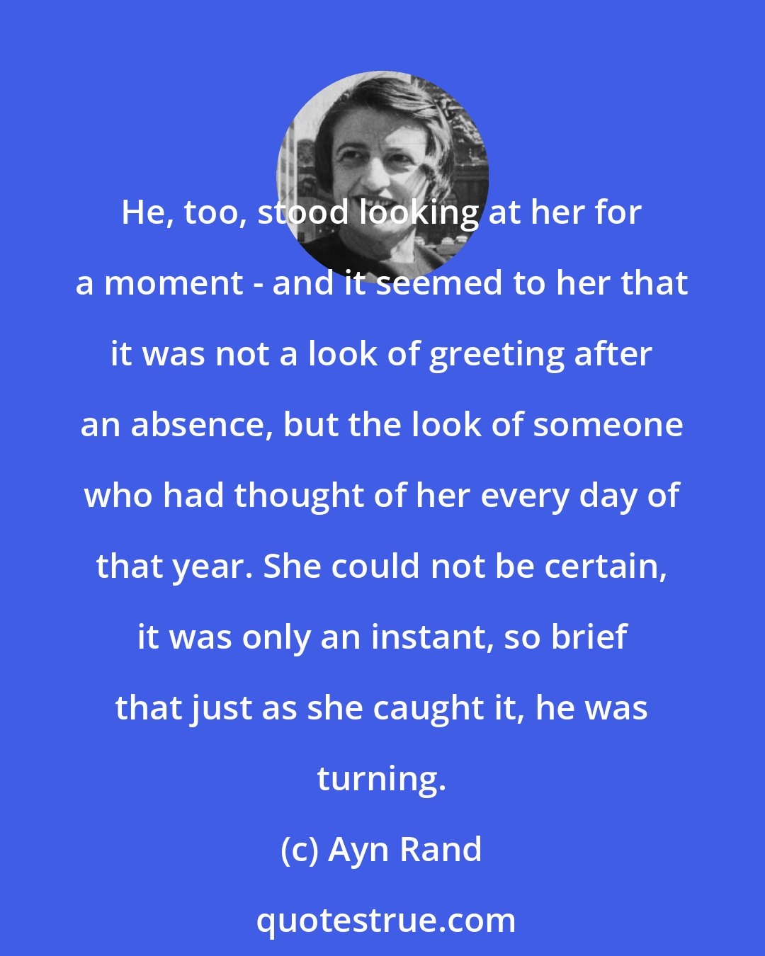 Ayn Rand: He, too, stood looking at her for a moment - and it seemed to her that it was not a look of greeting after an absence, but the look of someone who had thought of her every day of that year. She could not be certain, it was only an instant, so brief that just as she caught it, he was turning.