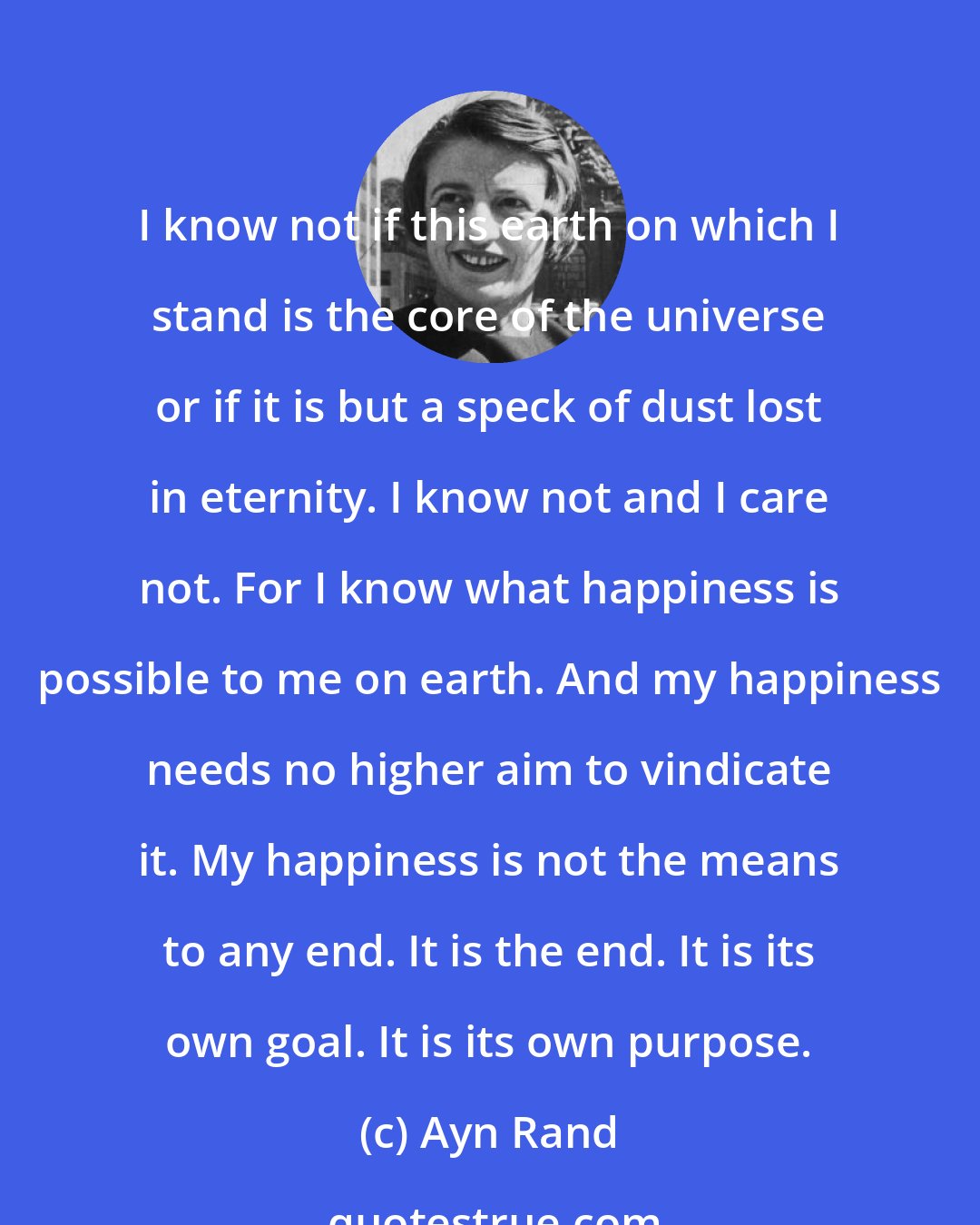 Ayn Rand: I know not if this earth on which I stand is the core of the universe or if it is but a speck of dust lost in eternity. I know not and I care not. For I know what happiness is possible to me on earth. And my happiness needs no higher aim to vindicate it. My happiness is not the means to any end. It is the end. It is its own goal. It is its own purpose.