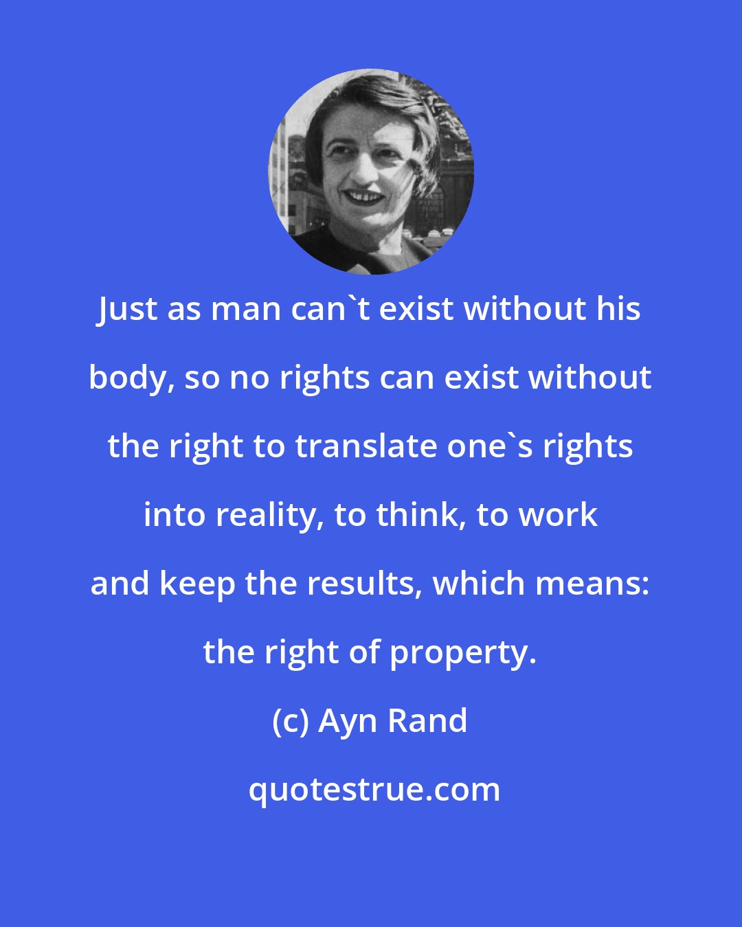 Ayn Rand: Just as man can't exist without his body, so no rights can exist without the right to translate one's rights into reality, to think, to work and keep the results, which means: the right of property.