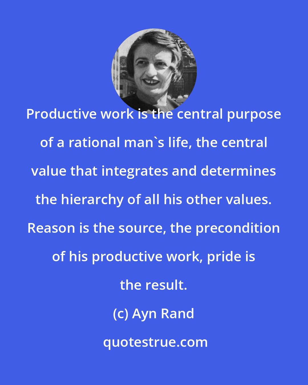Ayn Rand: Productive work is the central purpose of a rational man's life, the central value that integrates and determines the hierarchy of all his other values. Reason is the source, the precondition of his productive work, pride is the result.