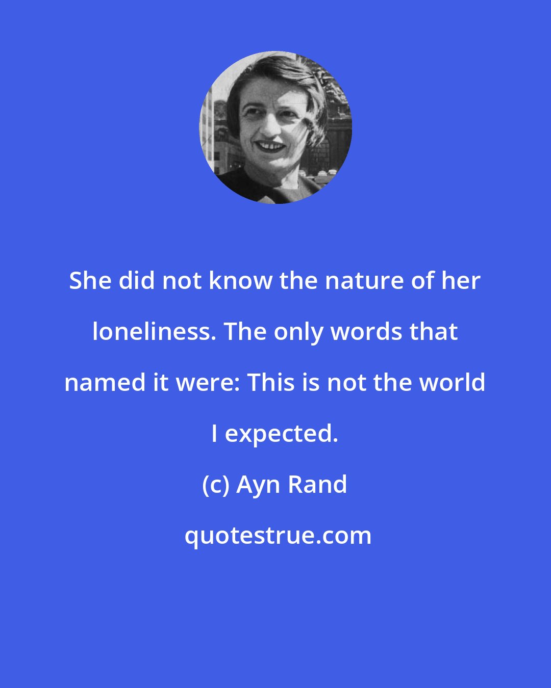 Ayn Rand: She did not know the nature of her loneliness. The only words that named it were: This is not the world I expected.