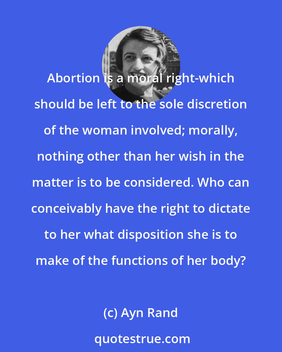 Ayn Rand: Abortion is a moral right-which should be left to the sole discretion of the woman involved; morally, nothing other than her wish in the matter is to be considered. Who can conceivably have the right to dictate to her what disposition she is to make of the functions of her body?