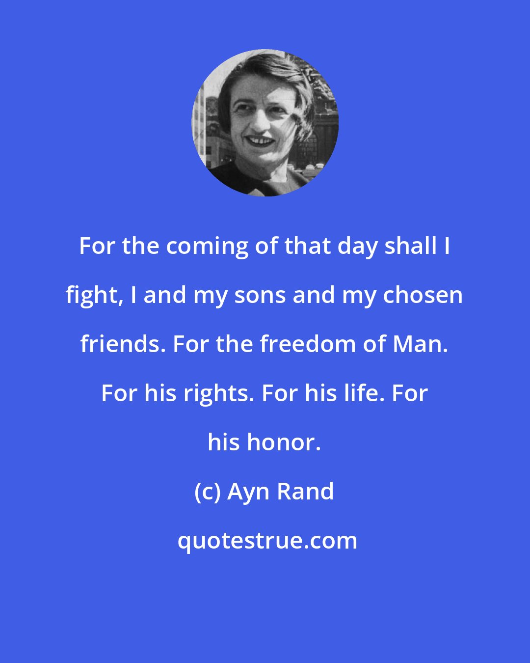 Ayn Rand: For the coming of that day shall I fight, I and my sons and my chosen friends. For the freedom of Man. For his rights. For his life. For his honor.