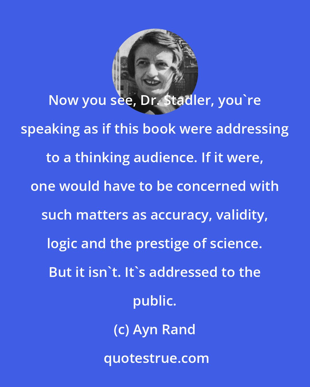 Ayn Rand: Now you see, Dr. Stadler, you're speaking as if this book were addressing to a thinking audience. If it were, one would have to be concerned with such matters as accuracy, validity, logic and the prestige of science. But it isn't. It's addressed to the public.