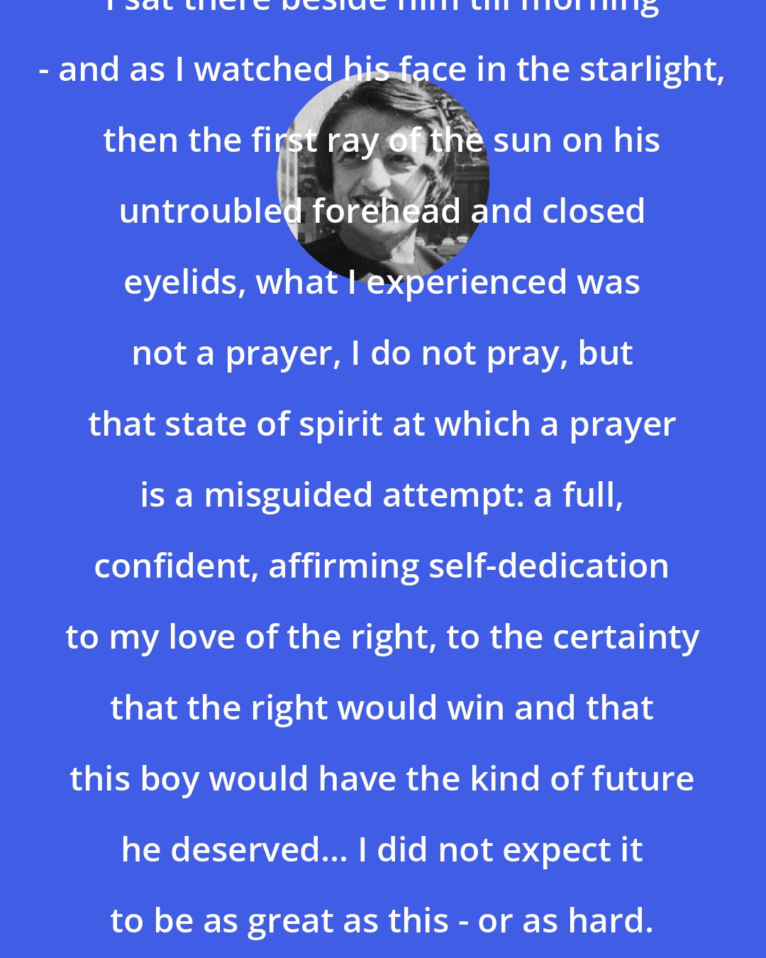 Ayn Rand: I sat there beside him till morning - and as I watched his face in the starlight, then the first ray of the sun on his untroubled forehead and closed eyelids, what I experienced was not a prayer, I do not pray, but that state of spirit at which a prayer is a misguided attempt: a full, confident, affirming self-dedication to my love of the right, to the certainty that the right would win and that this boy would have the kind of future he deserved... I did not expect it to be as great as this - or as hard.