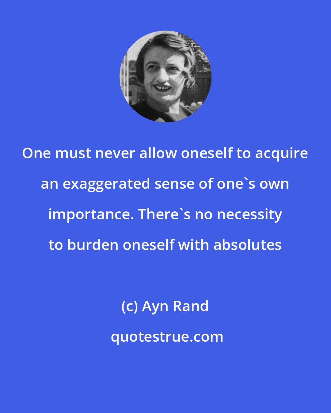 Ayn Rand: One must never allow oneself to acquire an exaggerated sense of one's own importance. There's no necessity to burden oneself with absolutes