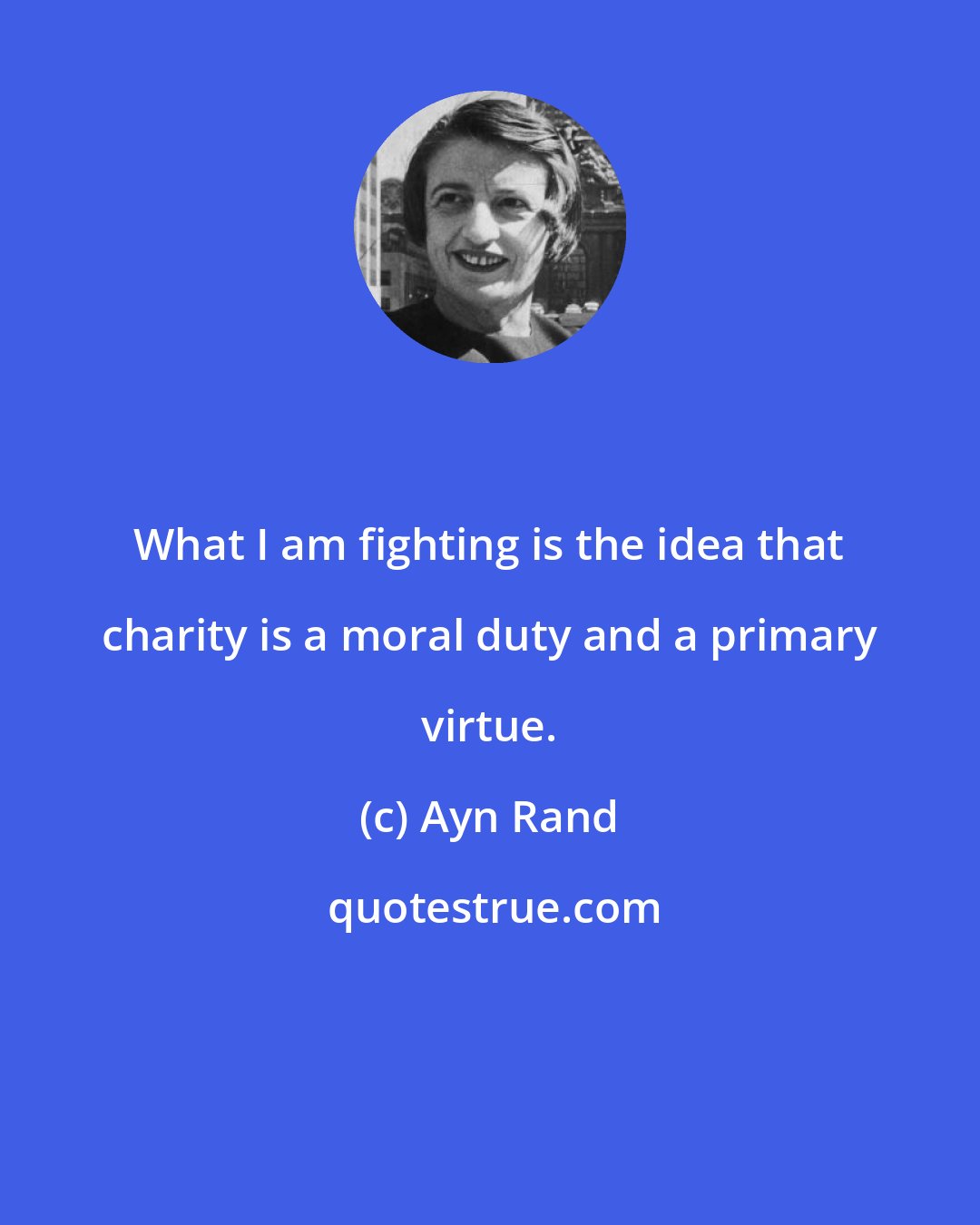 Ayn Rand: What I am fighting is the idea that charity is a moral duty and a primary virtue.