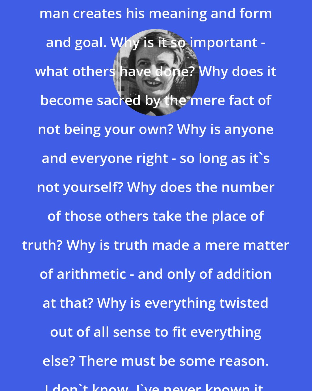 Ayn Rand: Every form has its own meaning. Every man creates his meaning and form and goal. Why is it so important - what others have done? Why does it become sacred by the mere fact of not being your own? Why is anyone and everyone right - so long as it's not yourself? Why does the number of those others take the place of truth? Why is truth made a mere matter of arithmetic - and only of addition at that? Why is everything twisted out of all sense to fit everything else? There must be some reason. I don't know. I've never known it. I'd like to understand.