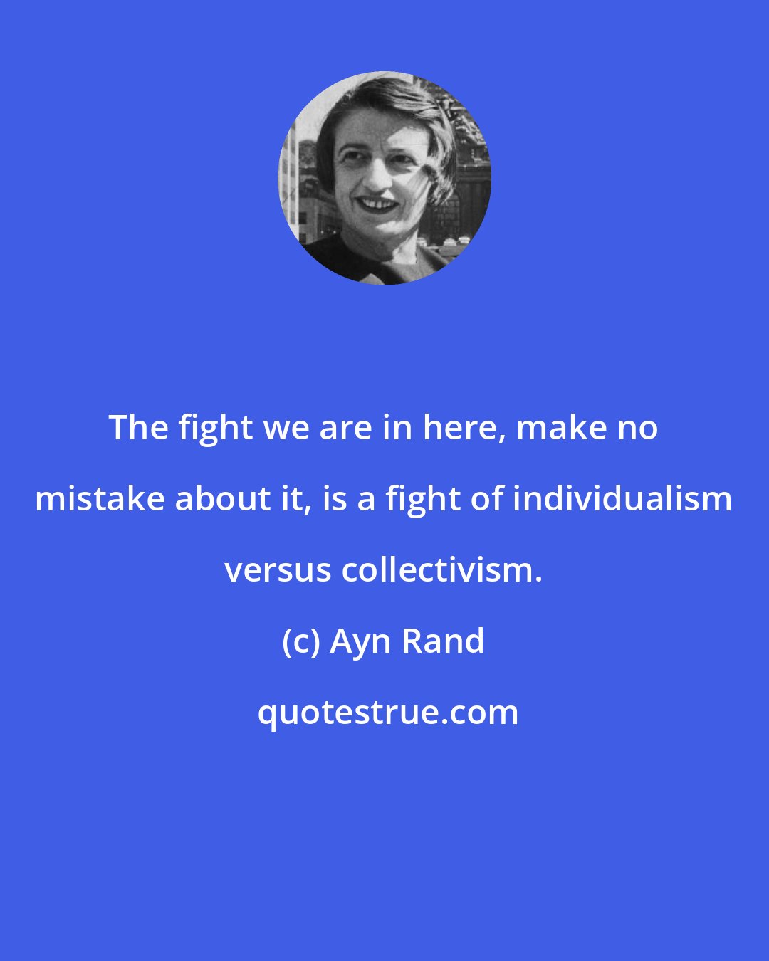 Ayn Rand: The fight we are in here, make no mistake about it, is a fight of individualism versus collectivism.