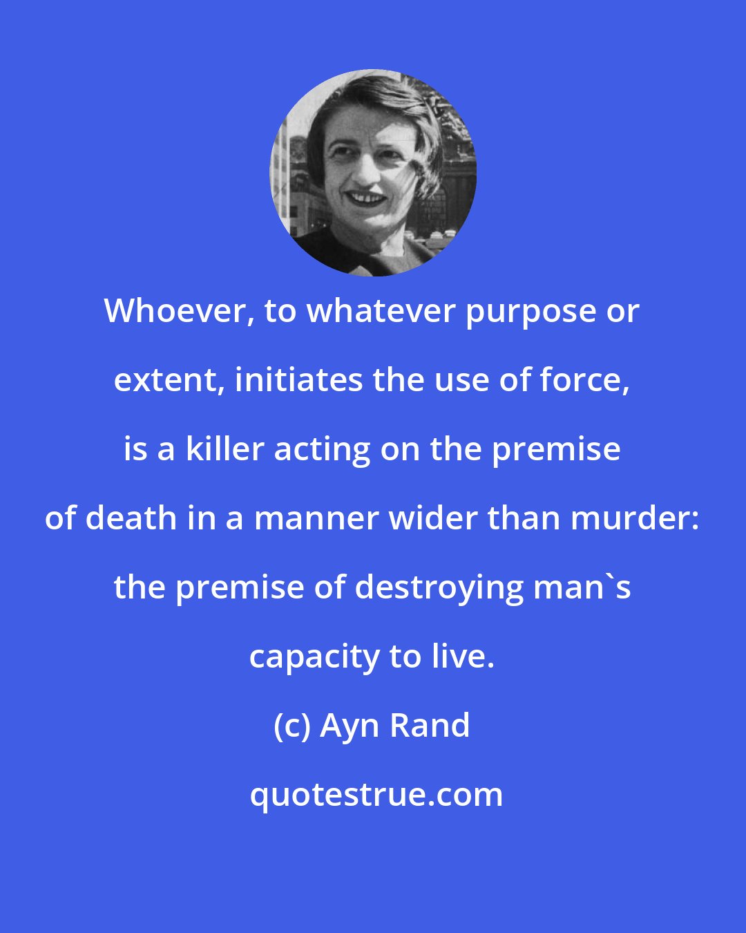 Ayn Rand: Whoever, to whatever purpose or extent, initiates the use of force, is a killer acting on the premise of death in a manner wider than murder: the premise of destroying man's capacity to live.