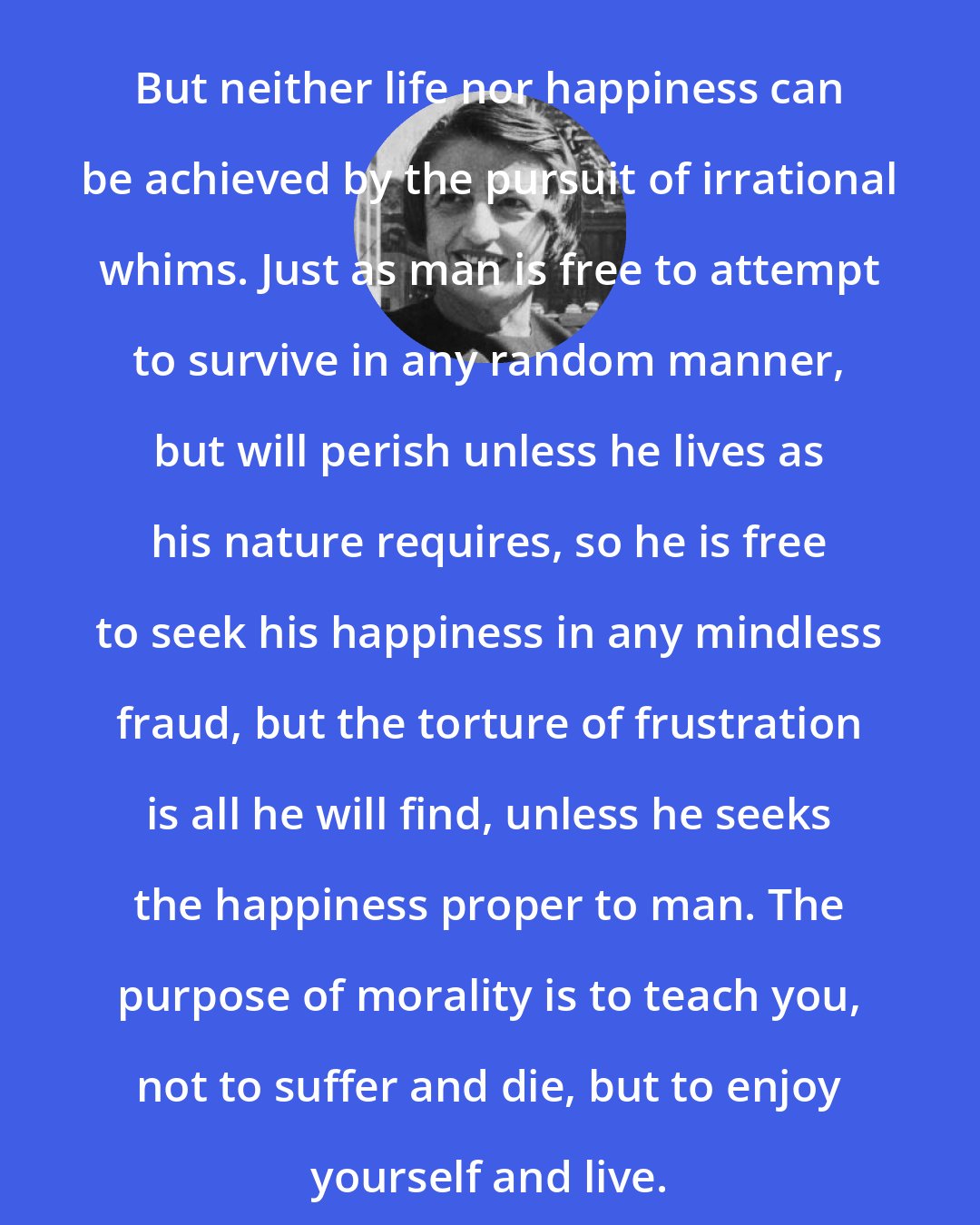 Ayn Rand: But neither life nor happiness can be achieved by the pursuit of irrational whims. Just as man is free to attempt to survive in any random manner, but will perish unless he lives as his nature requires, so he is free to seek his happiness in any mindless fraud, but the torture of frustration is all he will find, unless he seeks the happiness proper to man. The purpose of morality is to teach you, not to suffer and die, but to enjoy yourself and live.
