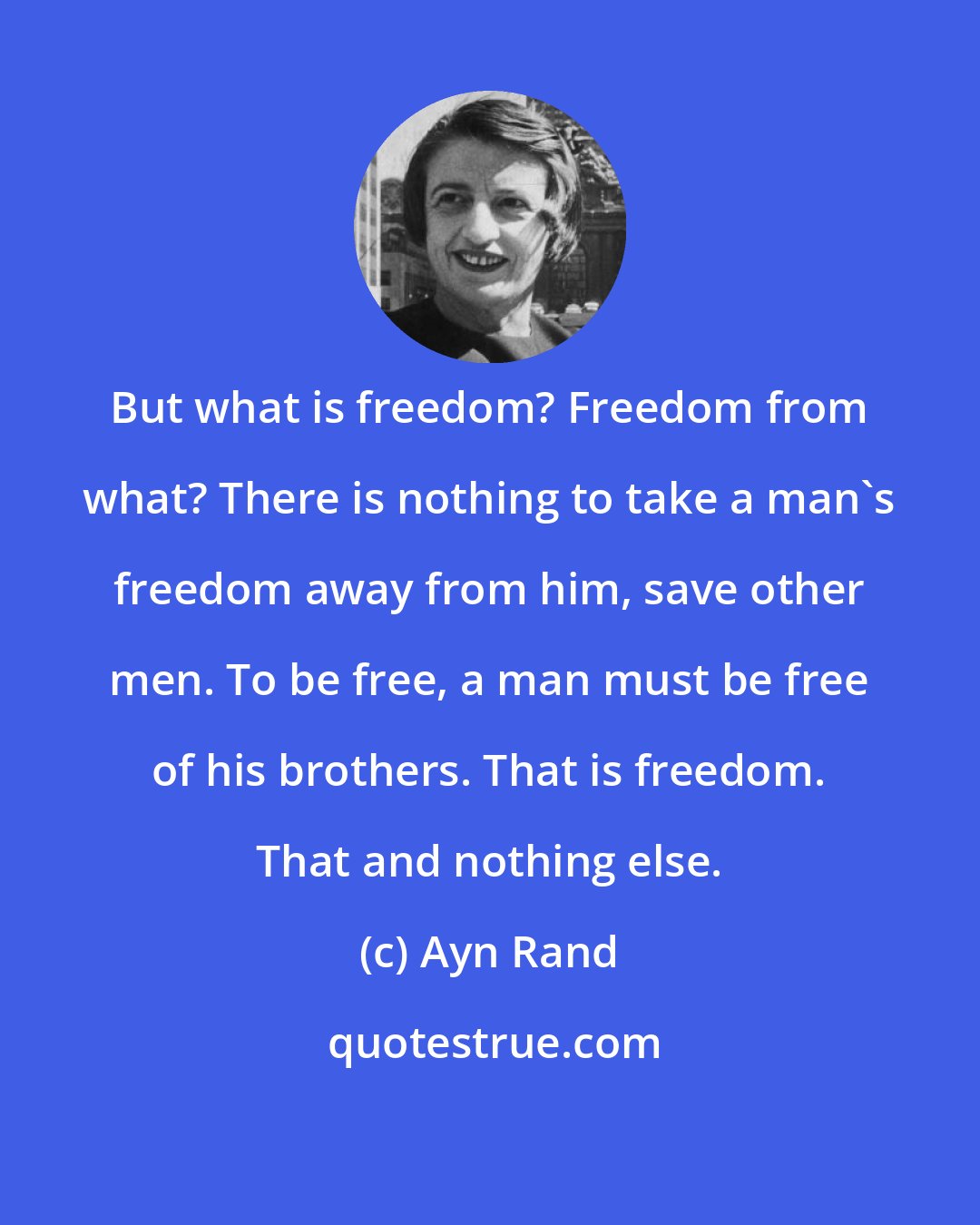 Ayn Rand: But what is freedom? Freedom from what? There is nothing to take a man's freedom away from him, save other men. To be free, a man must be free of his brothers. That is freedom. That and nothing else.