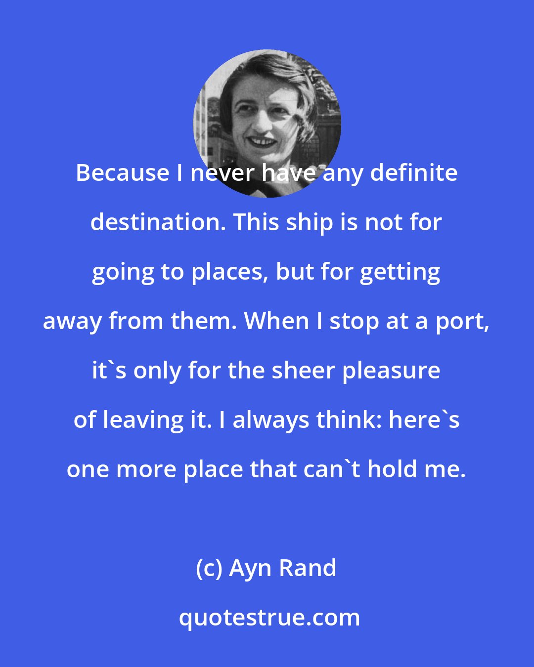 Ayn Rand: Because I never have any definite destination. This ship is not for going to places, but for getting away from them. When I stop at a port, it's only for the sheer pleasure of leaving it. I always think: here's one more place that can't hold me.