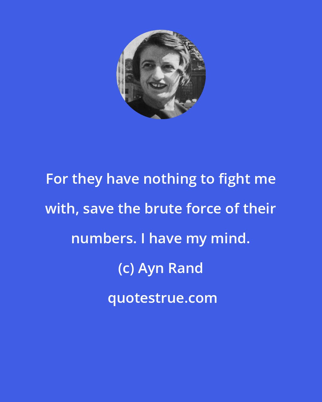 Ayn Rand: For they have nothing to fight me with, save the brute force of their numbers. I have my mind.