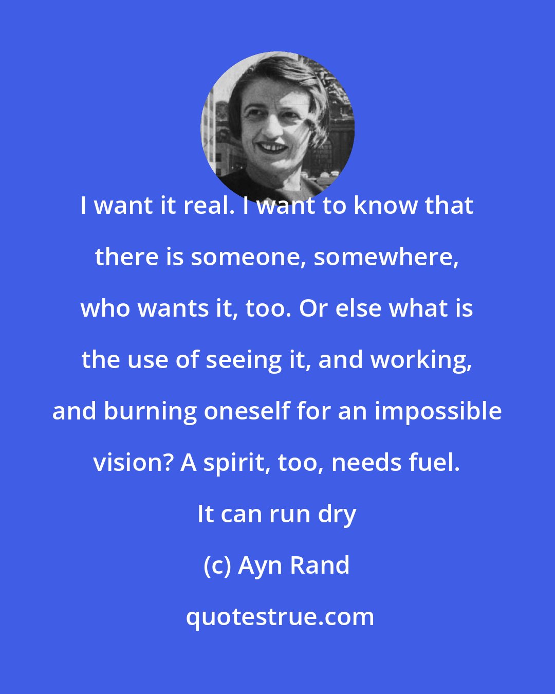 Ayn Rand: I want it real. I want to know that there is someone, somewhere, who wants it, too. Or else what is the use of seeing it, and working, and burning oneself for an impossible vision? A spirit, too, needs fuel. It can run dry