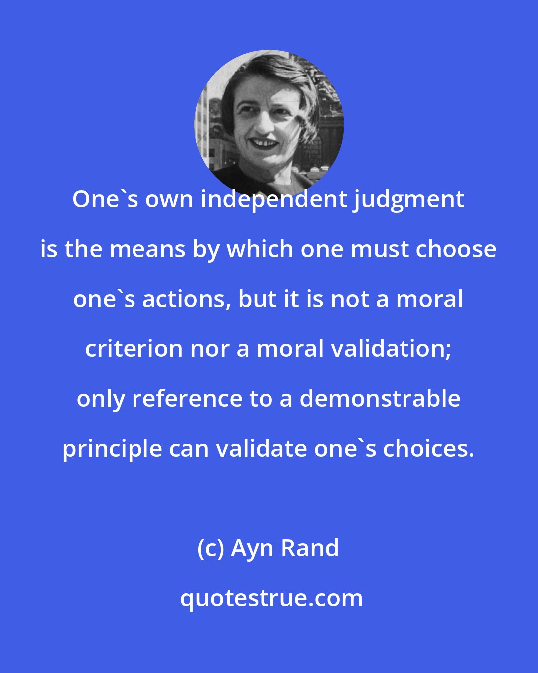 Ayn Rand: One's own independent judgment is the means by which one must choose one's actions, but it is not a moral criterion nor a moral validation; only reference to a demonstrable principle can validate one's choices.