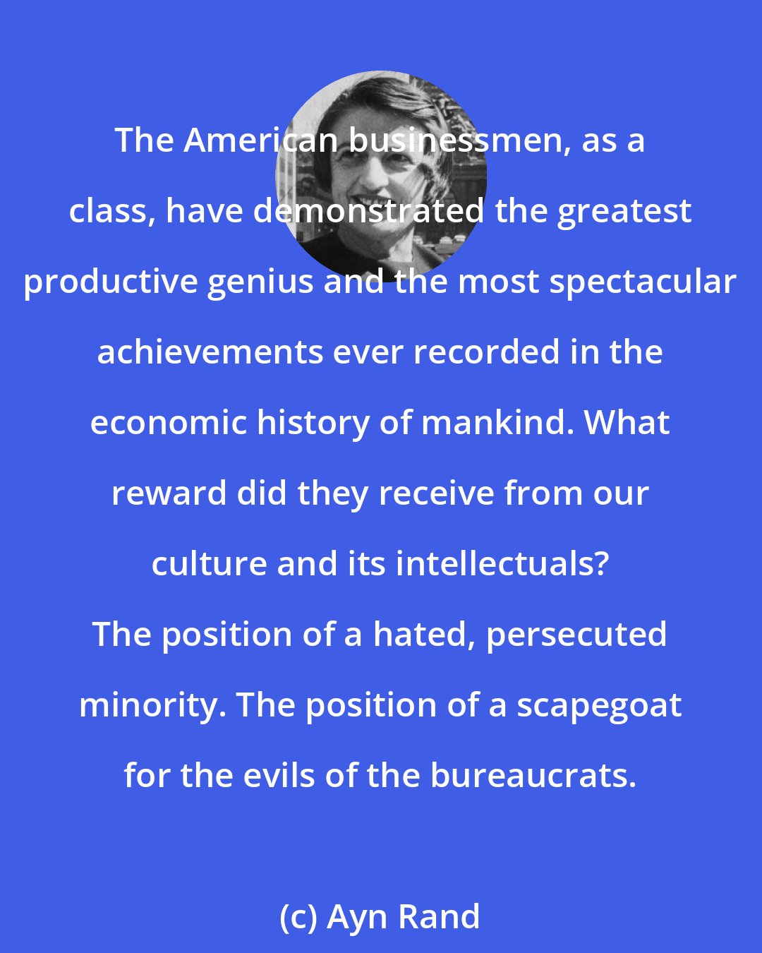 Ayn Rand: The American businessmen, as a class, have demonstrated the greatest productive genius and the most spectacular achievements ever recorded in the economic history of mankind. What reward did they receive from our culture and its intellectuals? The position of a hated, persecuted minority. The position of a scapegoat for the evils of the bureaucrats.