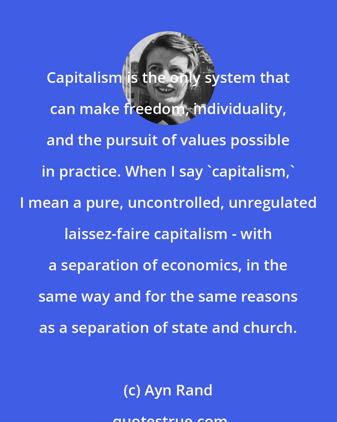 Ayn Rand: Capitalism is the only system that can make freedom, individuality, and the pursuit of values possible in practice. When I say 'capitalism,' I mean a pure, uncontrolled, unregulated laissez-faire capitalism - with a separation of economics, in the same way and for the same reasons as a separation of state and church.