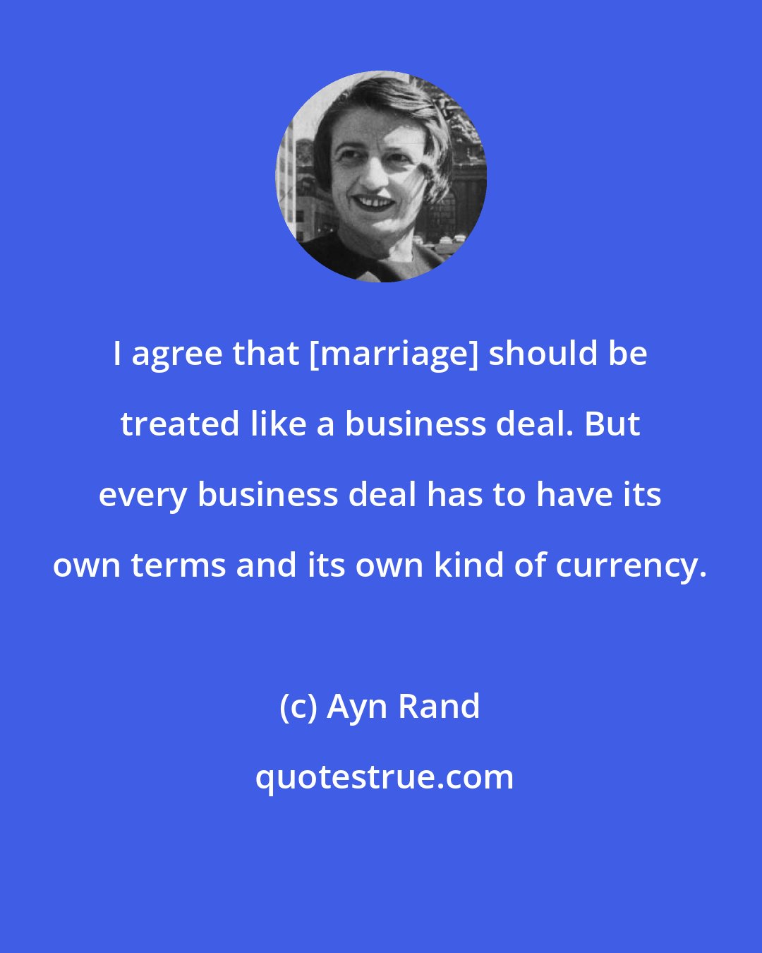 Ayn Rand: I agree that [marriage] should be treated like a business deal. But every business deal has to have its own terms and its own kind of currency.