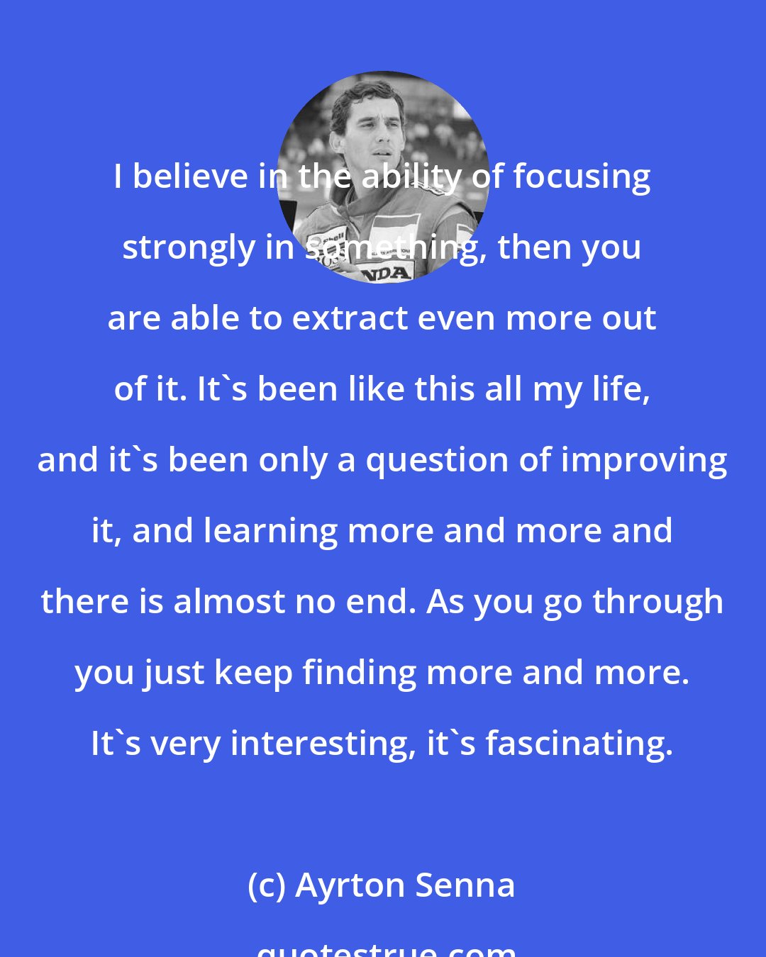 Ayrton Senna: I believe in the ability of focusing strongly in something, then you are able to extract even more out of it. It's been like this all my life, and it's been only a question of improving it, and learning more and more and there is almost no end. As you go through you just keep finding more and more. It's very interesting, it's fascinating.