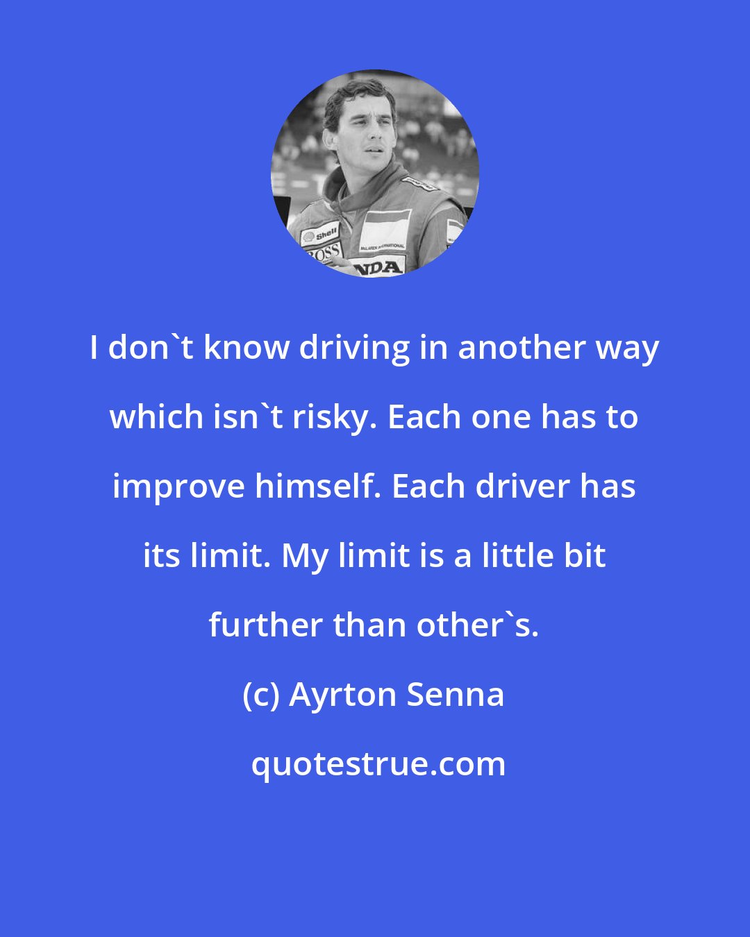 Ayrton Senna: I don't know driving in another way which isn't risky. Each one has to improve himself. Each driver has its limit. My limit is a little bit further than other's.