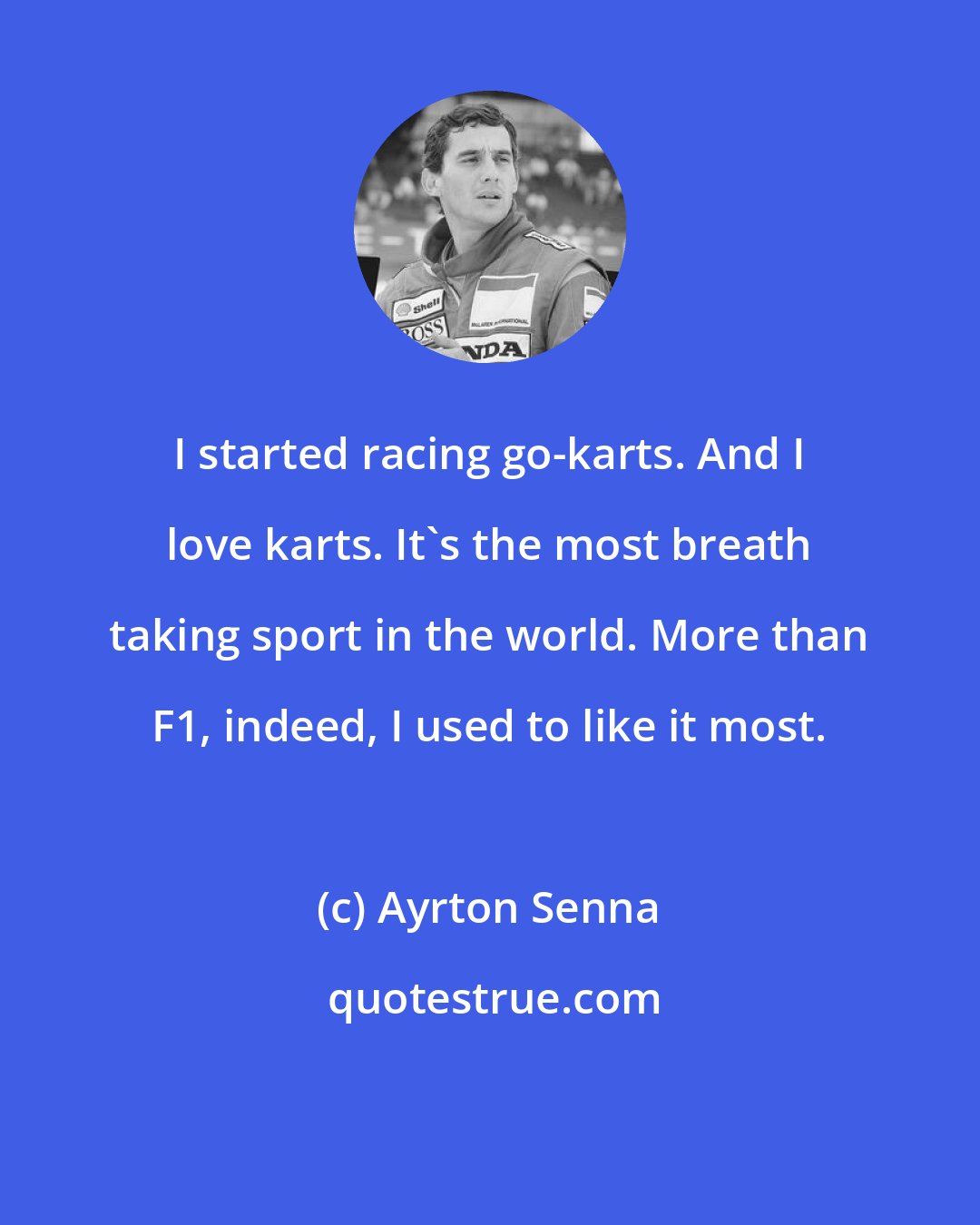 Ayrton Senna: I started racing go-karts. And I love karts. It's the most breath taking sport in the world. More than F1, indeed, I used to like it most.