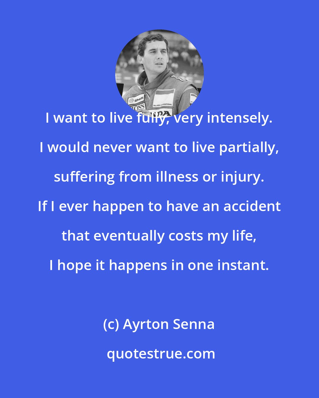 Ayrton Senna: I want to live fully, very intensely. I would never want to live partially, suffering from illness or injury. If I ever happen to have an accident that eventually costs my life, I hope it happens in one instant.