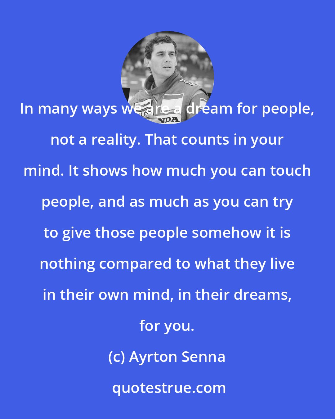 Ayrton Senna: In many ways we are a dream for people, not a reality. That counts in your mind. It shows how much you can touch people, and as much as you can try to give those people somehow it is nothing compared to what they live in their own mind, in their dreams, for you.