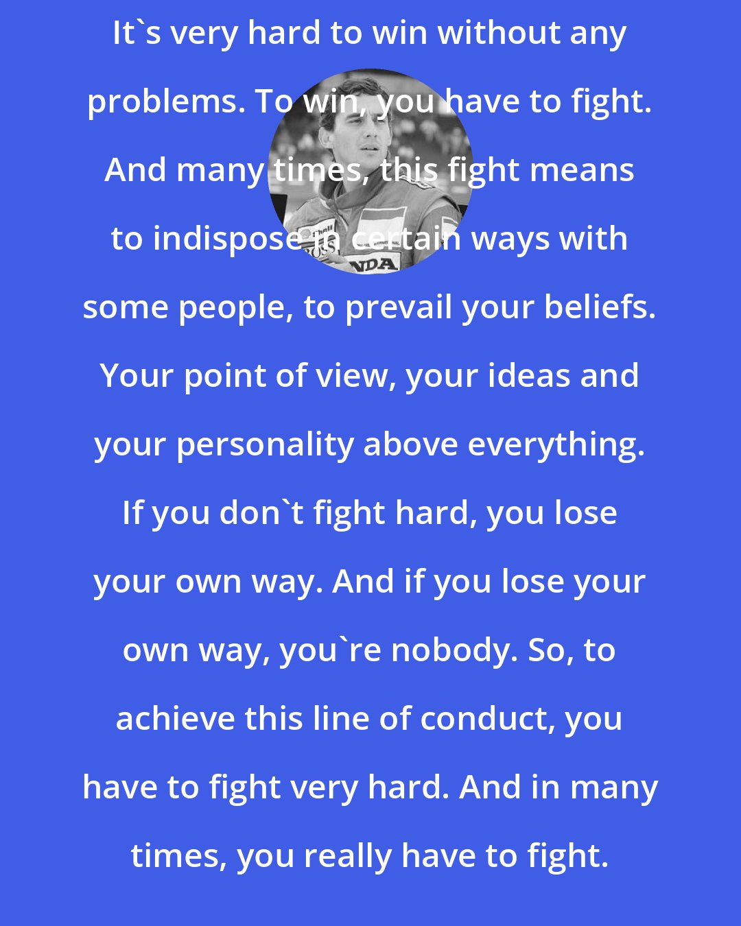 Ayrton Senna: It's very hard to win without any problems. To win, you have to fight. And many times, this fight means to indispose in certain ways with some people, to prevail your beliefs. Your point of view, your ideas and your personality above everything. If you don`t fight hard, you lose your own way. And if you lose your own way, you`re nobody. So, to achieve this line of conduct, you have to fight very hard. And in many times, you really have to fight.