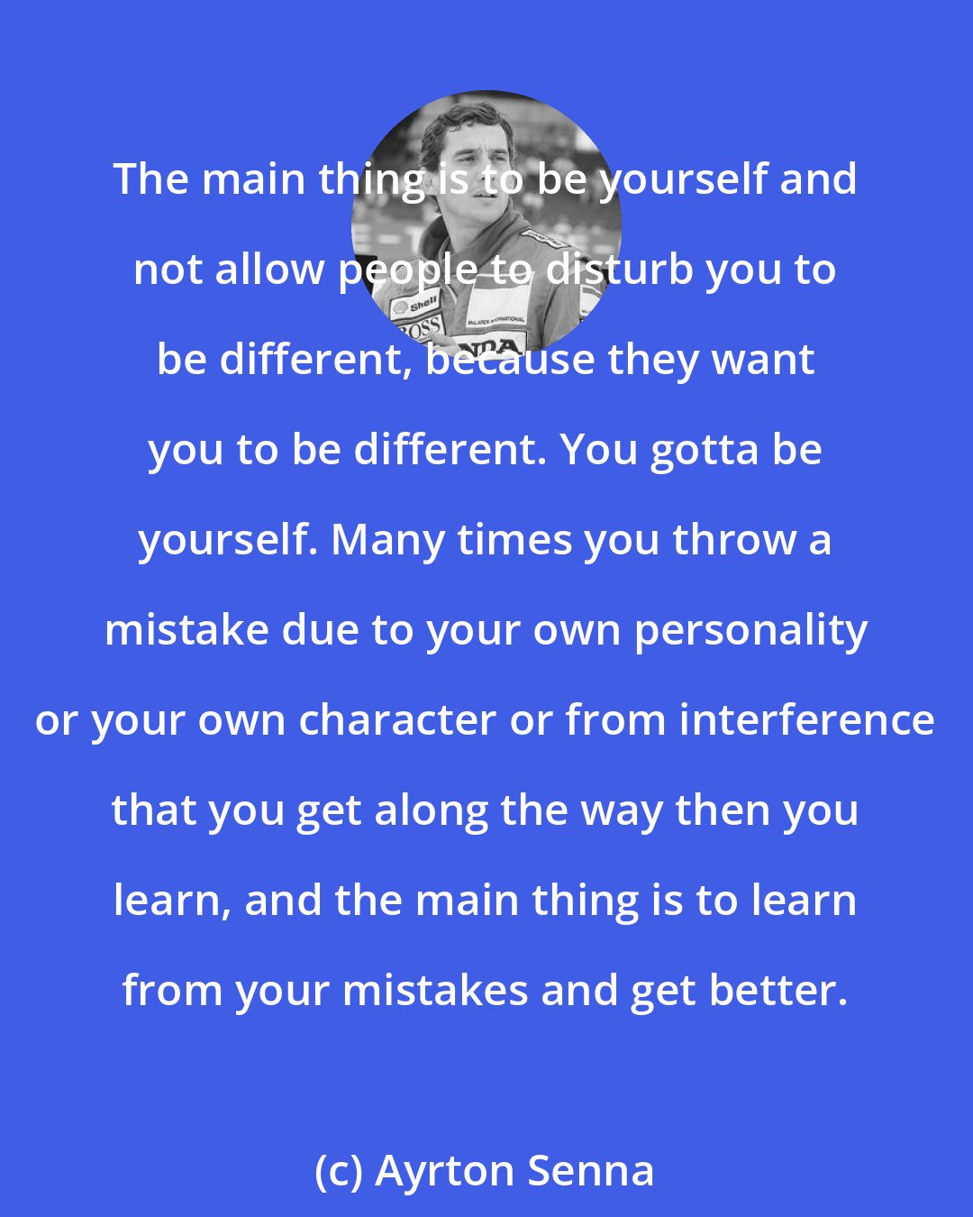 Ayrton Senna: The main thing is to be yourself and not allow people to disturb you to be different, because they want you to be different. You gotta be yourself. Many times you throw a mistake due to your own personality or your own character or from interference that you get along the way then you learn, and the main thing is to learn from your mistakes and get better.