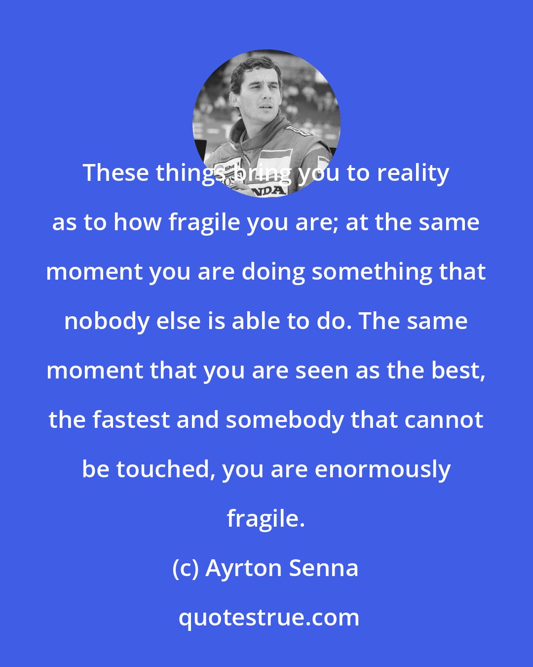 Ayrton Senna: These things bring you to reality as to how fragile you are; at the same moment you are doing something that nobody else is able to do. The same moment that you are seen as the best, the fastest and somebody that cannot be touched, you are enormously fragile.