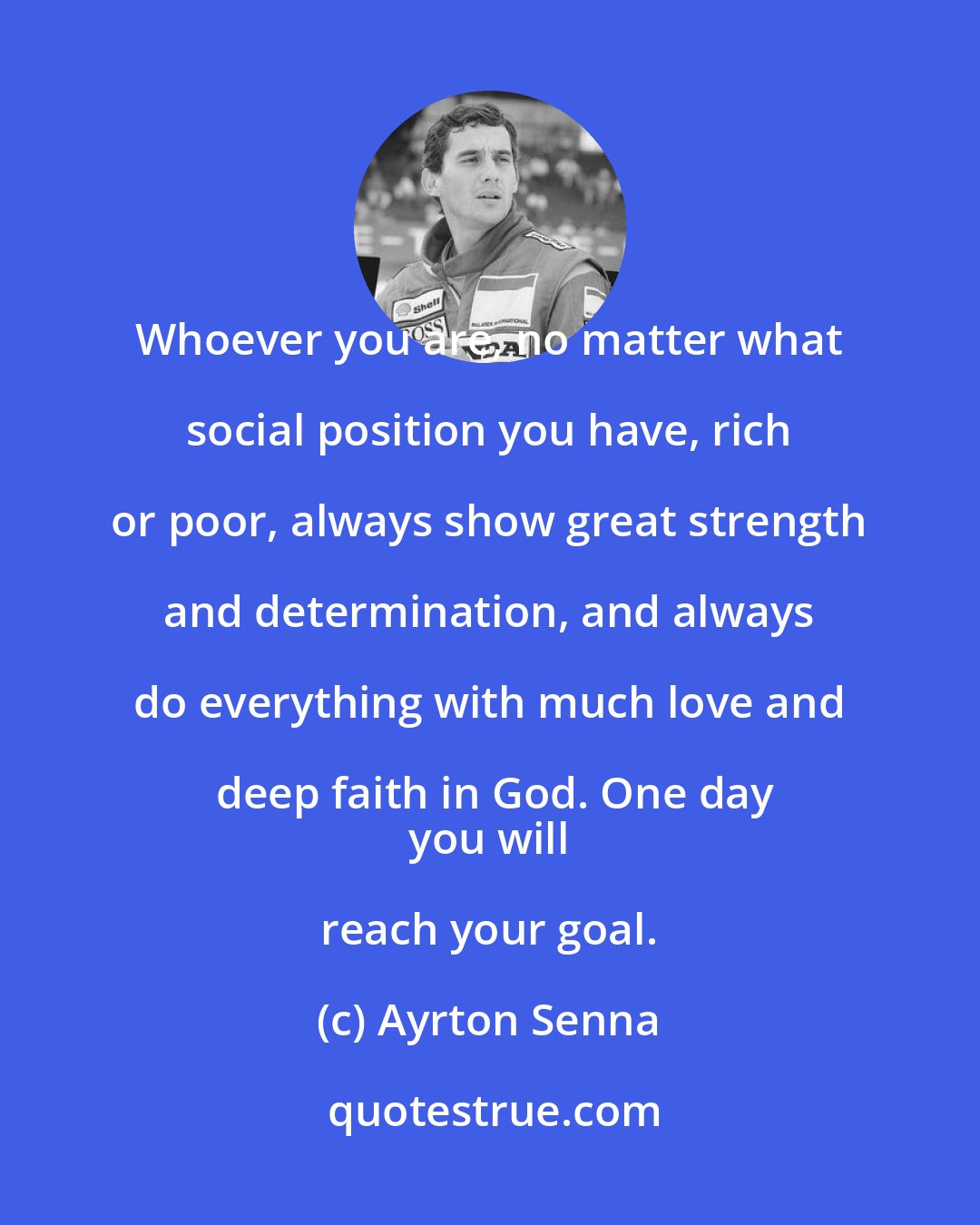 Ayrton Senna: Whoever you are, no matter what social position you have, rich or poor, always show great strength and determination, and always do everything with much love and deep faith in God. One day
 you will reach your goal.