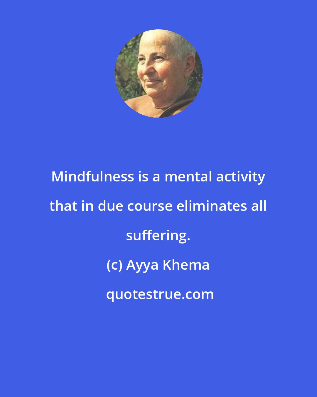 Ayya Khema: Mindfulness is a mental activity that in due course eliminates all suffering.