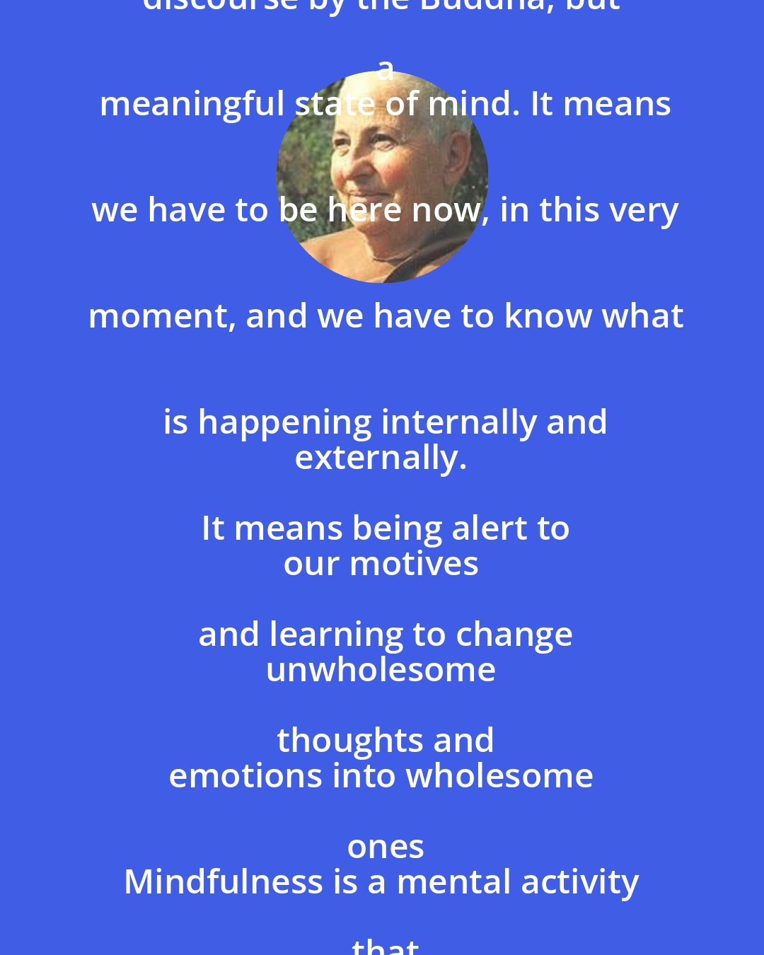 Ayya Khema: Mindfulness is not just a word or a
 discourse by the Buddha, but a
 meaningful state of mind. It means
 we have to be here now, in this very
 moment, and we have to know what
 is happening internally and
 externally. It means being alert to
 our motives and learning to change
 unwholesome thoughts and
 emotions into wholesome ones
 Mindfulness is a mental activity that
 in due course eliminates all
 suffering.