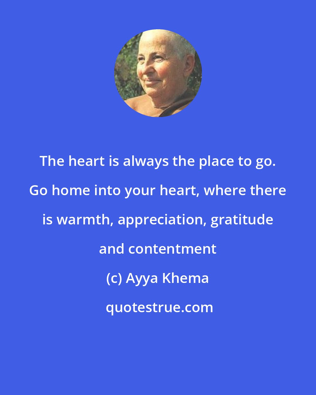 Ayya Khema: The heart is always the place to go. Go home into your heart, where there is warmth, appreciation, gratitude and contentment