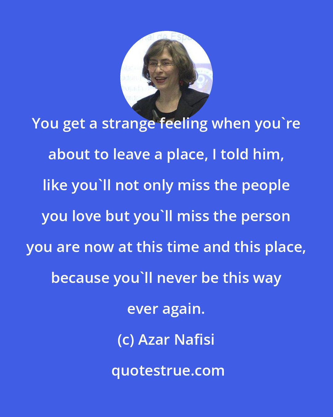 Azar Nafisi: You get a strange feeling when you're about to leave a place, I told him, like you'll not only miss the people you love but you'll miss the person you are now at this time and this place, because you'll never be this way ever again.