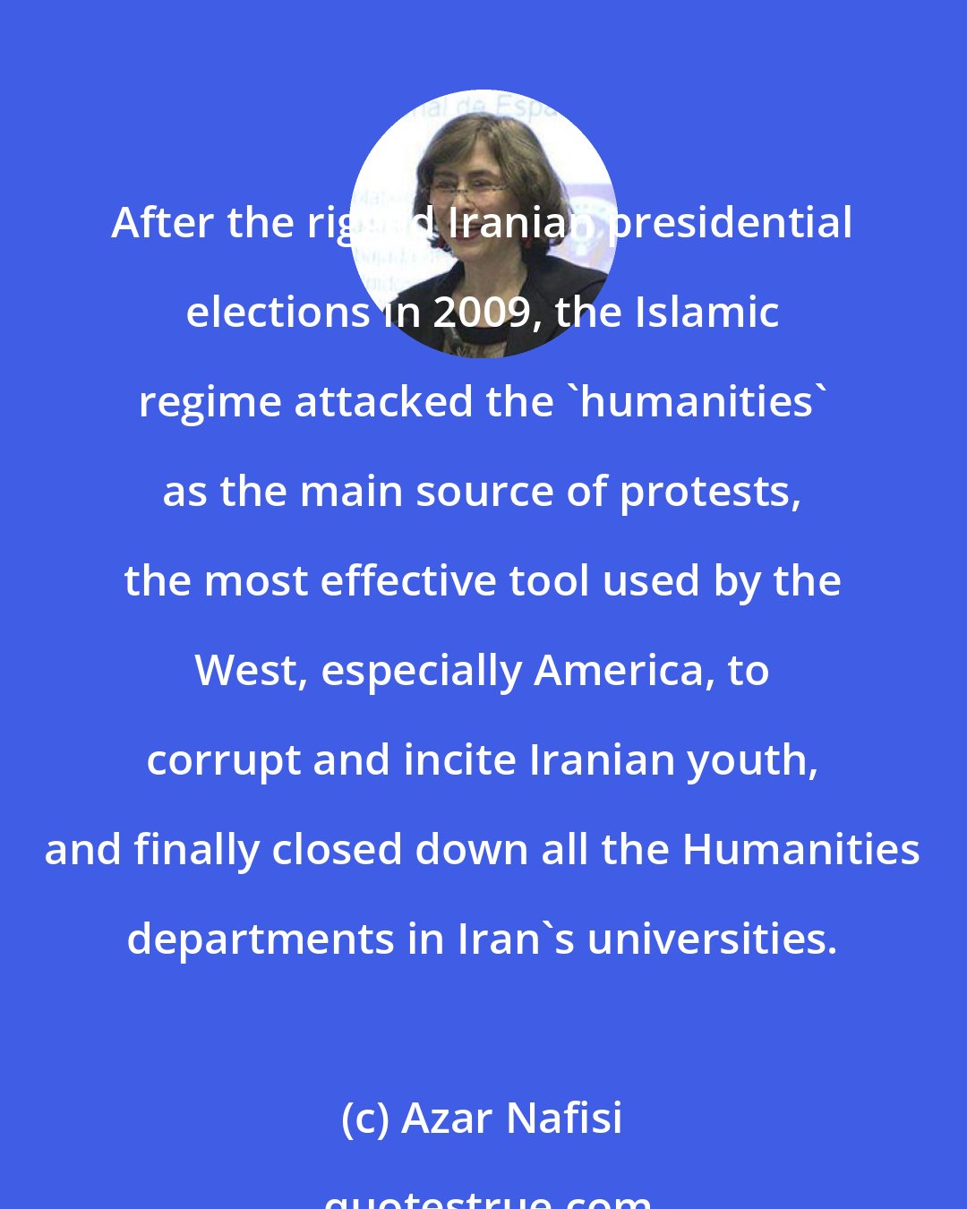 Azar Nafisi: After the rigged Iranian presidential elections in 2009, the Islamic regime attacked the 'humanities' as the main source of protests, the most effective tool used by the West, especially America, to corrupt and incite Iranian youth, and finally closed down all the Humanities departments in Iran's universities.