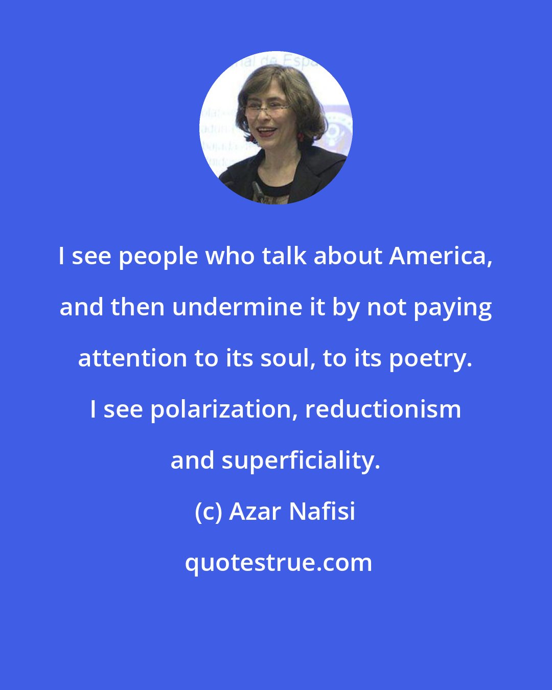 Azar Nafisi: I see people who talk about America, and then undermine it by not paying attention to its soul, to its poetry. I see polarization, reductionism and superficiality.