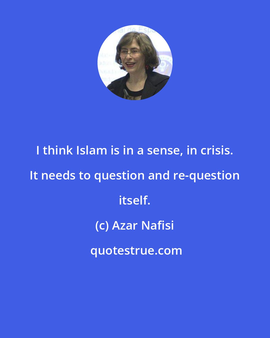 Azar Nafisi: I think Islam is in a sense, in crisis. It needs to question and re-question itself.