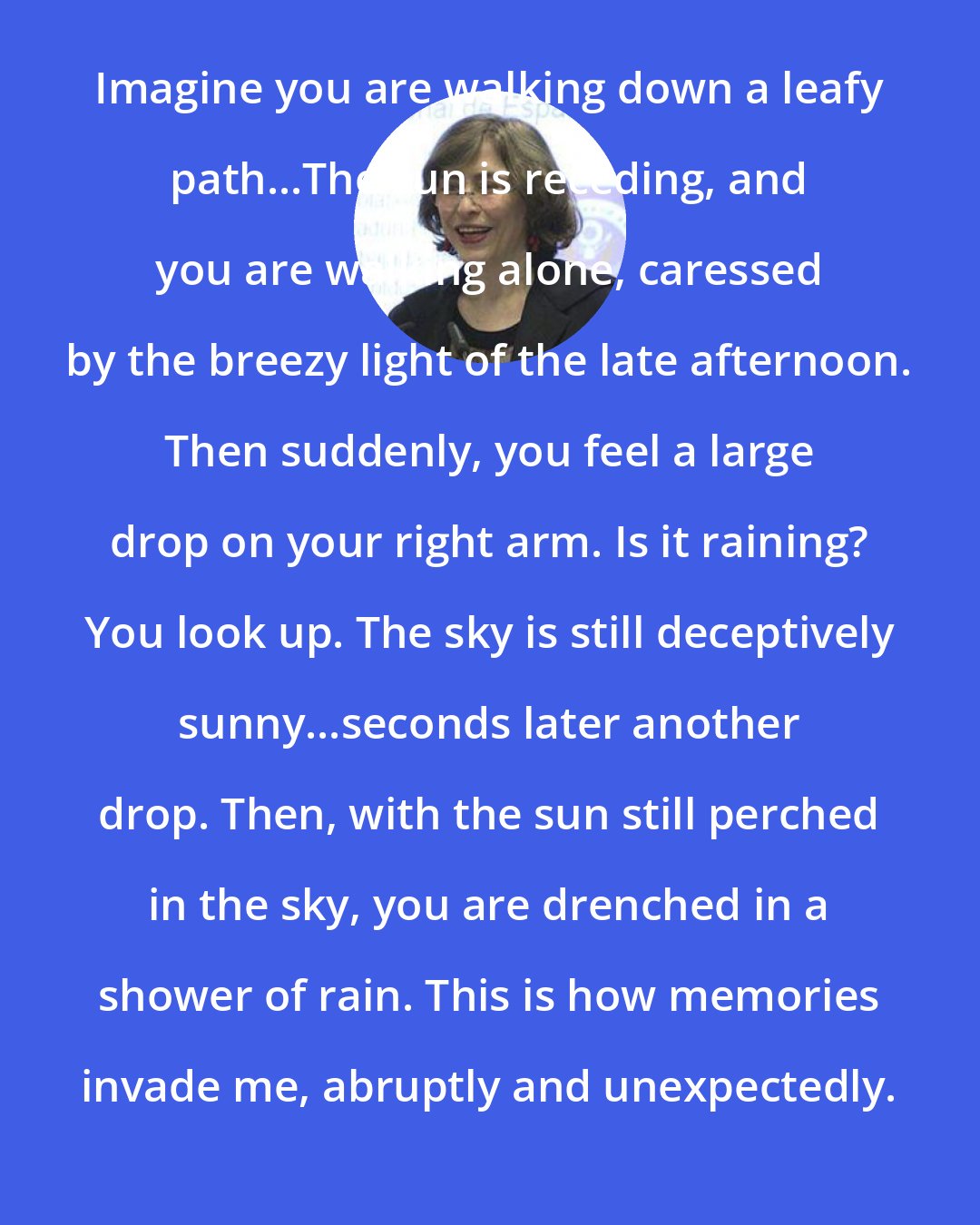 Azar Nafisi: Imagine you are walking down a leafy path...The sun is receding, and you are walking alone, caressed by the breezy light of the late afternoon. Then suddenly, you feel a large drop on your right arm. Is it raining? You look up. The sky is still deceptively sunny...seconds later another drop. Then, with the sun still perched in the sky, you are drenched in a shower of rain. This is how memories invade me, abruptly and unexpectedly.