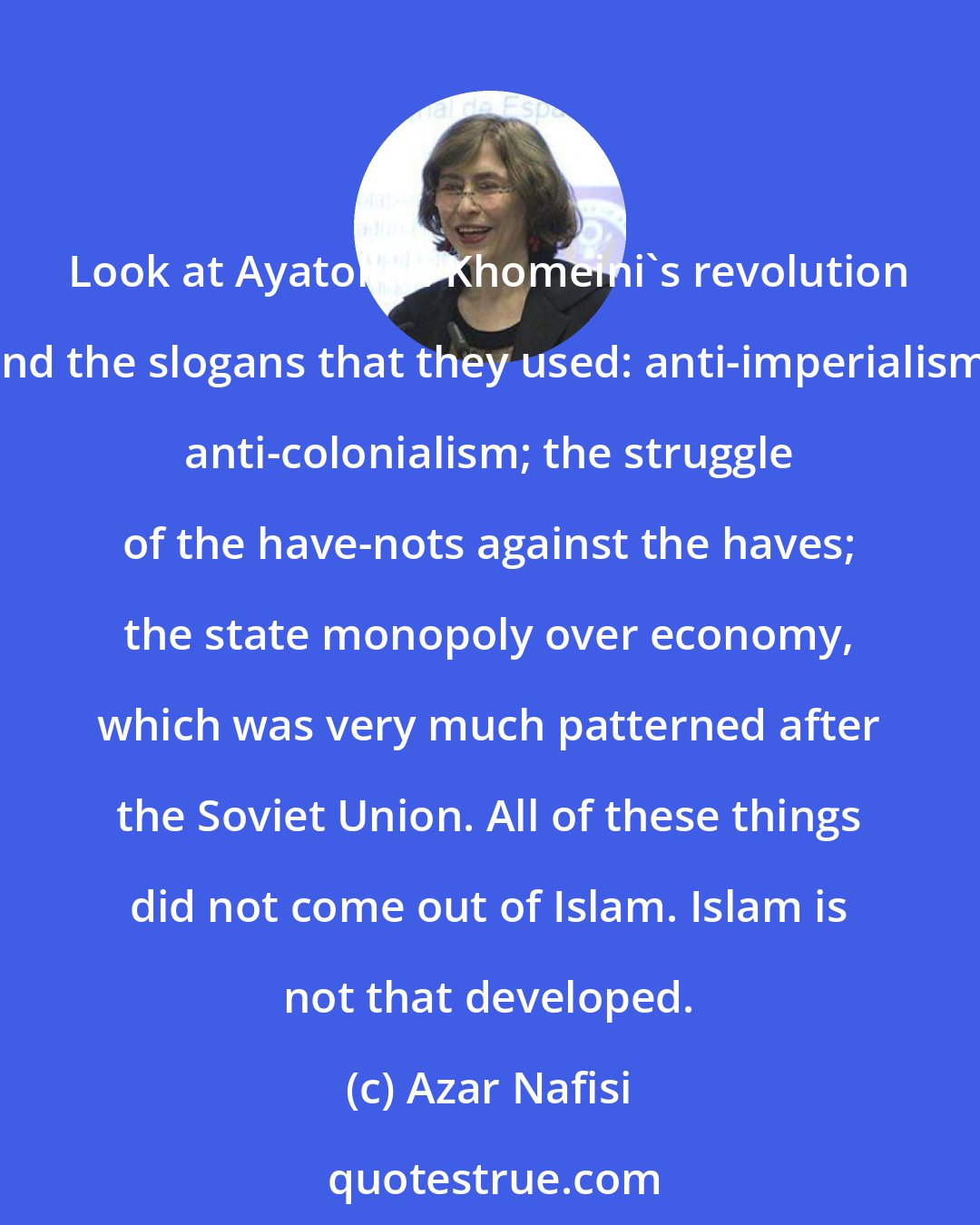 Azar Nafisi: Look at Ayatollah Khomeini's revolution and the slogans that they used: anti-imperialism; anti-colonialism; the struggle of the have-nots against the haves; the state monopoly over economy, which was very much patterned after the Soviet Union. All of these things did not come out of Islam. Islam is not that developed.