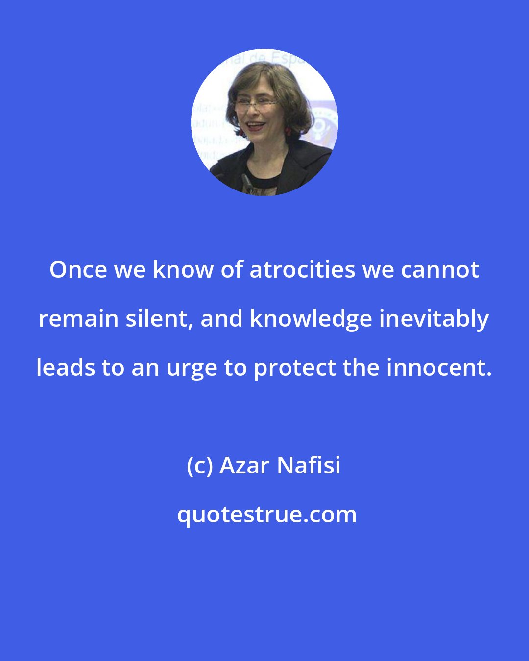 Azar Nafisi: Once we know of atrocities we cannot remain silent, and knowledge inevitably leads to an urge to protect the innocent.