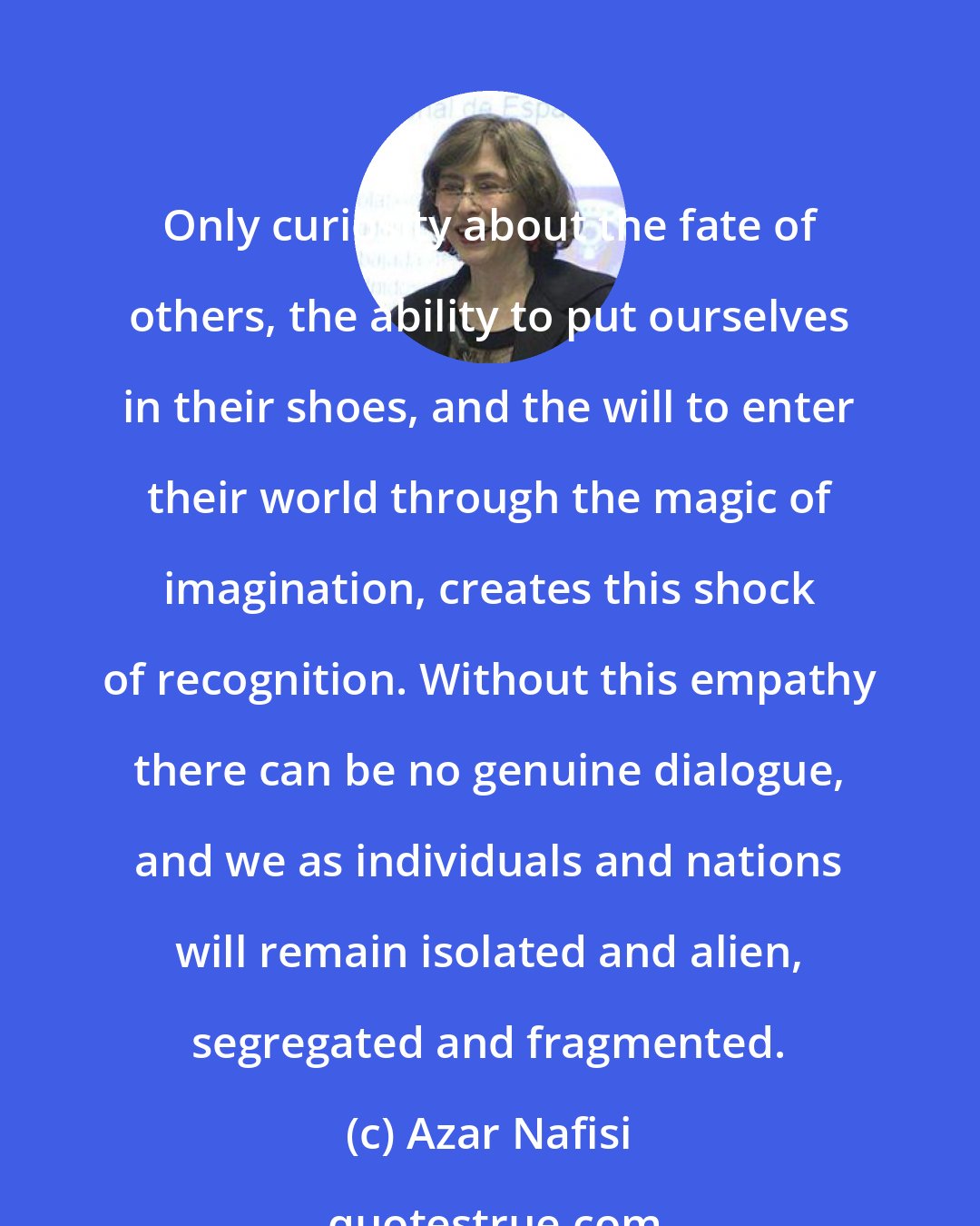 Azar Nafisi: Only curiosity about the fate of others, the ability to put ourselves in their shoes, and the will to enter their world through the magic of imagination, creates this shock of recognition. Without this empathy there can be no genuine dialogue, and we as individuals and nations will remain isolated and alien, segregated and fragmented.