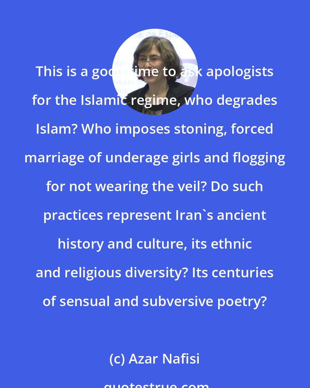 Azar Nafisi: This is a good time to ask apologists for the Islamic regime, who degrades Islam? Who imposes stoning, forced marriage of underage girls and flogging for not wearing the veil? Do such practices represent Iran's ancient history and culture, its ethnic and religious diversity? Its centuries of sensual and subversive poetry?