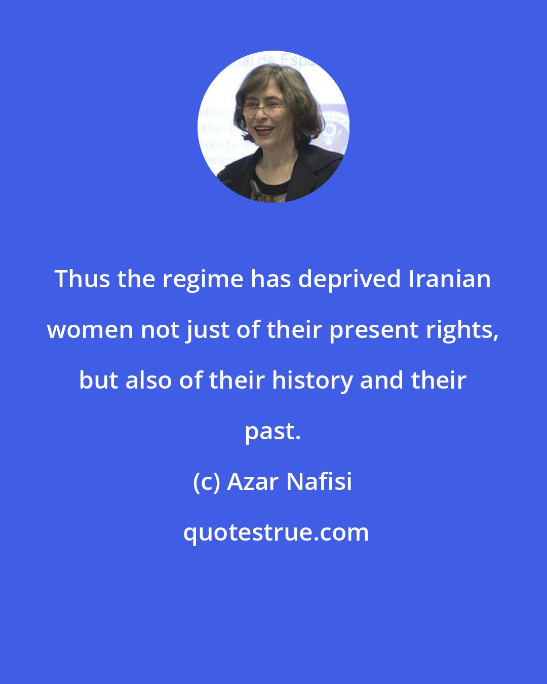 Azar Nafisi: Thus the regime has deprived Iranian women not just of their present rights, but also of their history and their past.