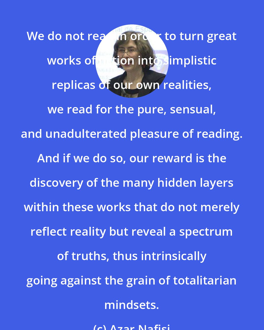 Azar Nafisi: We do not read in order to turn great works of fiction into simplistic replicas of our own realities, we read for the pure, sensual, and unadulterated pleasure of reading. And if we do so, our reward is the discovery of the many hidden layers within these works that do not merely reflect reality but reveal a spectrum of truths, thus intrinsically going against the grain of totalitarian mindsets.