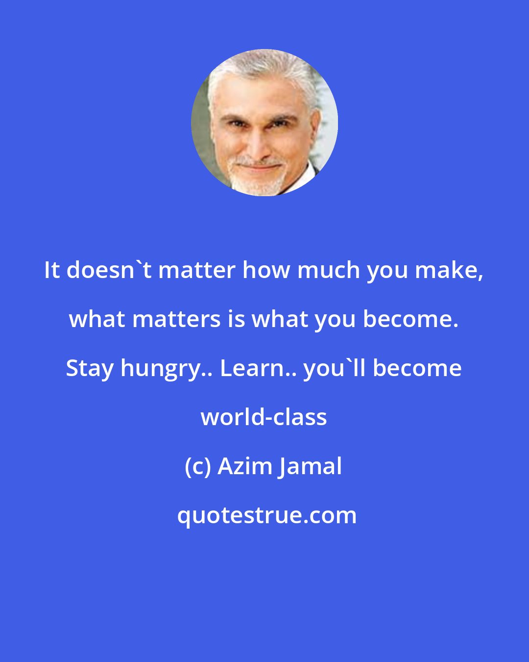 Azim Jamal: It doesn't matter how much you make, what matters is what you become. Stay hungry.. Learn.. you'll become world-class