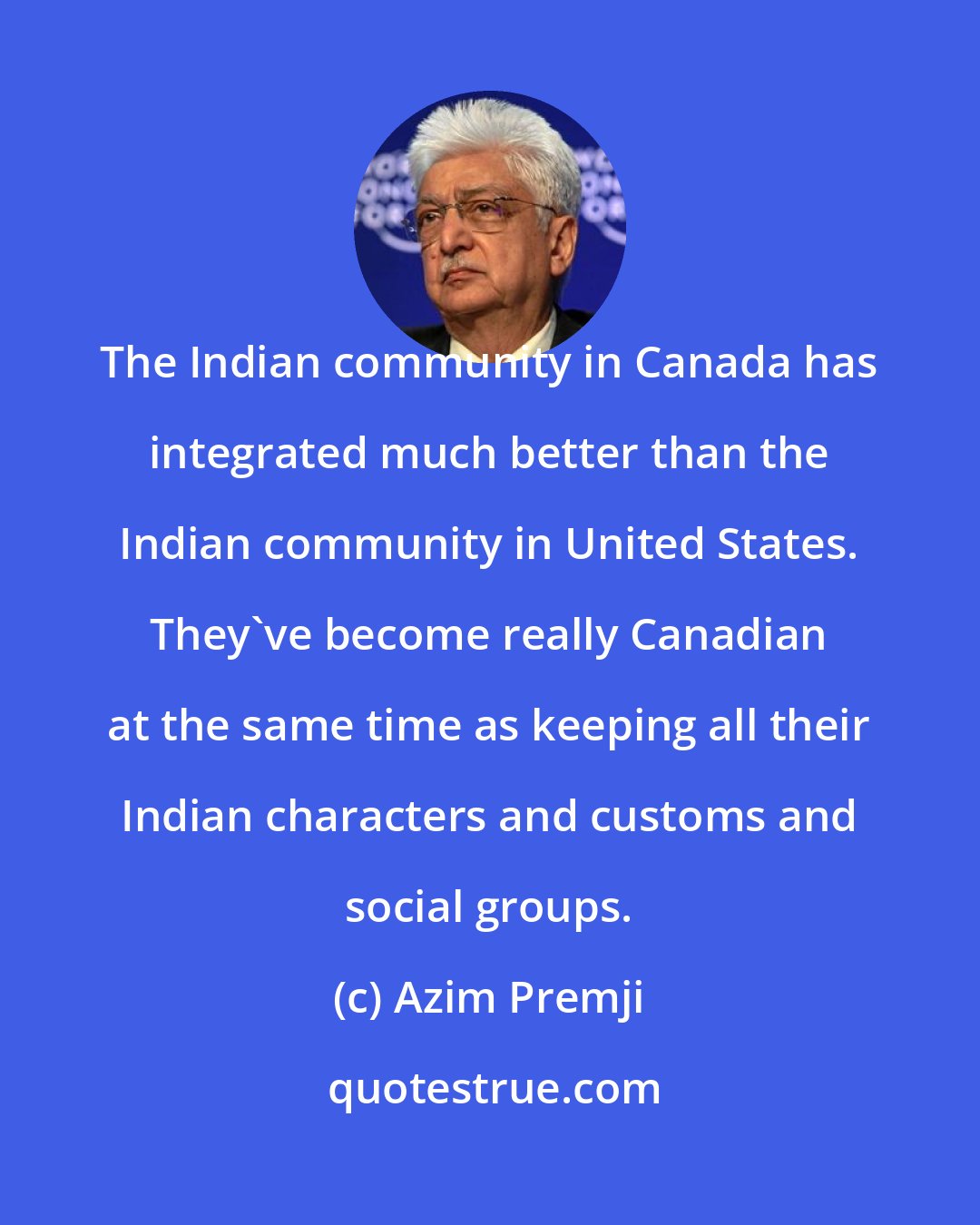 Azim Premji: The Indian community in Canada has integrated much better than the Indian community in United States. They've become really Canadian at the same time as keeping all their Indian characters and customs and social groups.