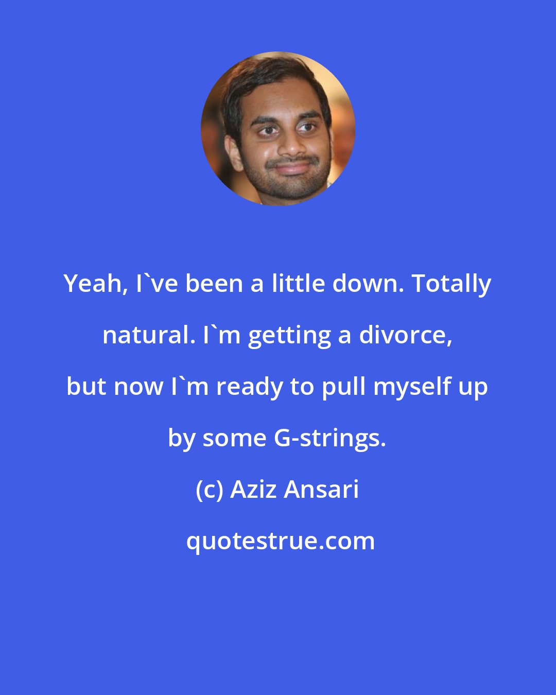 Aziz Ansari: Yeah, I've been a little down. Totally natural. I'm getting a divorce, but now I'm ready to pull myself up by some G-strings.