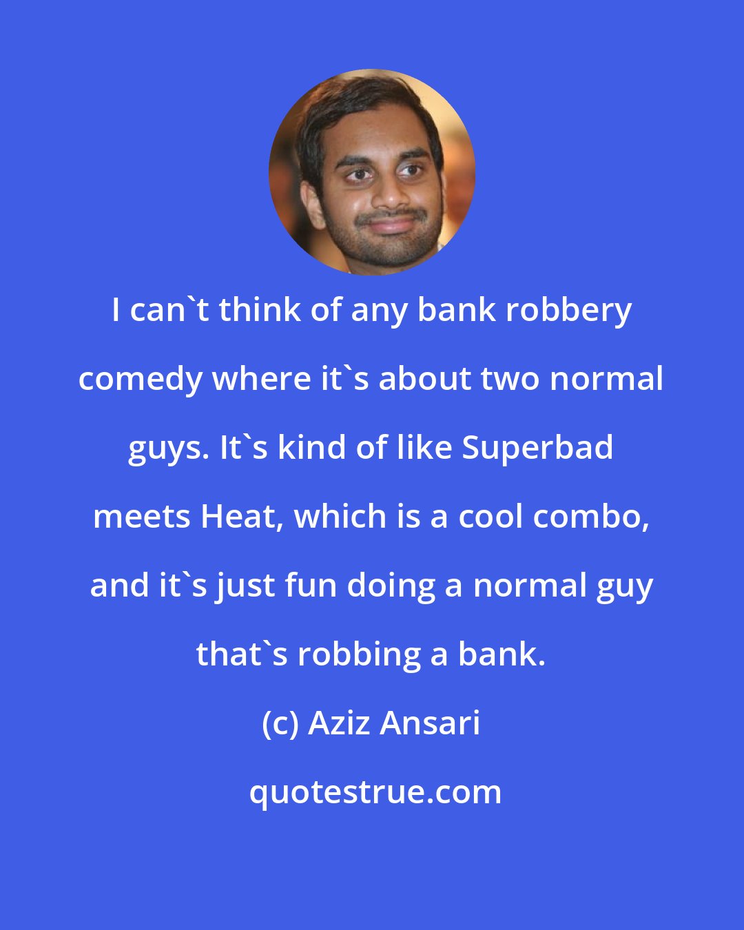 Aziz Ansari: I can't think of any bank robbery comedy where it's about two normal guys. It's kind of like Superbad meets Heat, which is a cool combo, and it's just fun doing a normal guy that's robbing a bank.